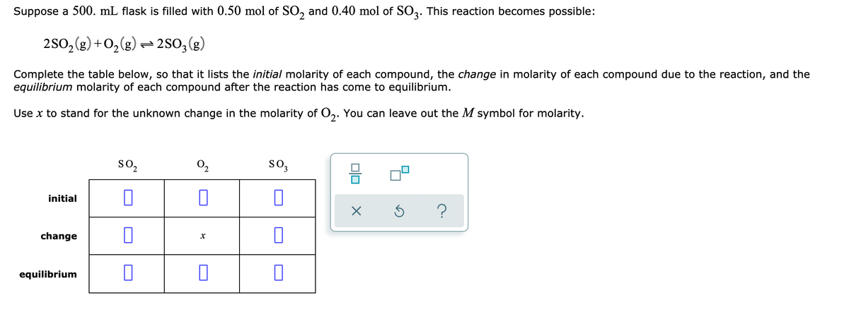 Suppose a 500. mL flask is filled with 0.50 mol of SO, and 0.40 mol of SO3. This reaction becomes possible:
2SO2(g) +O,(g) -2S0, (g)
Complete the table below, so that it lists the initial molarity of each compound, the change in molarity of each compound due to the reaction, and the
equilibrium molarity of each compound after the reaction has come to equilibrium.
Use x to stand for the unknown change in the molarity of O,. You can leave out the M symbol for molarity.
so,
0,
so,
initial
change
equilibrium
