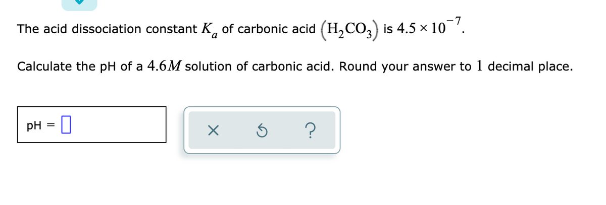 The acid dissociation constant K, of carbonic acid (H,CO,) is 4.5 × 10 '.
a
Calculate the pH of a 4.6M solution of carbonic acid. Round your answer to 1 decimal place.
pH = ]
