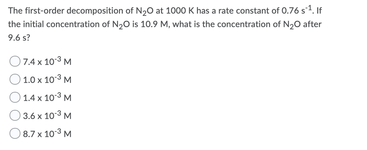 The first-order decomposition of N20 at 1000 K has a rate constant of 0.76 s1. If
the initial concentration of N20 is 10.9 M, what is the concentration of N20 after
9.6 s?
O7.4 x 10-3 M
1.0 x 10-3 M
1.4 x 10-3 M
3.6 x 10-3 M
O 8.7 x 10-3 M
