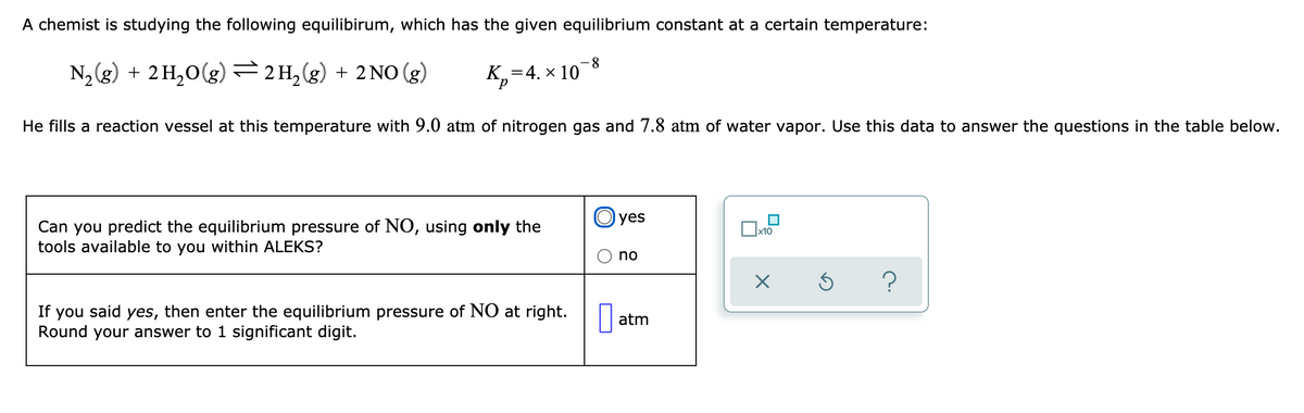 A chemist is studying the following equilibirum, which has the given equilibrium constant at a certain temperature:
N2 (g) + 2 H,0(g) =2H,(g) + 2 NO (g)
8.
:4. × 10
He fills a reaction vessel at this temperature with 9.0 atm of nitrogen gas and 7.8 atm of water vapor. Use this data to answer the questions in the table below.
O yes
Can you predict the equilibrium pressure of NO, using only the
tools available to you within ALEKS?
x10
no
If you said yes, then enter the equilibrium pressure of NO at right. O
Round your answer to 1 significant digit.
atm
