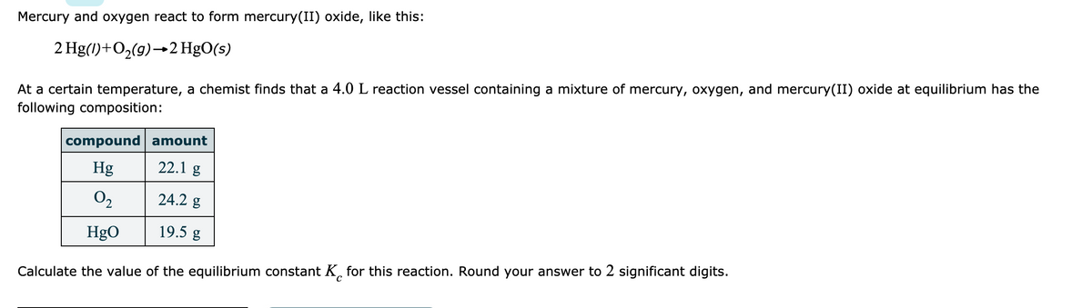 Mercury and oxygen react to form mercury(II) oxide, like this:
At a certain temperature, a chemist finds that a 4.0 L reaction vessel containing a mixture of mercury, oxygen, and mercury(II) oxide at equilibrium has the
following composition:
2 Hg(1)+O,(g)→2 HgO(s)
compound amount
22.1 g
Hg
O2
24.2 g
HgO
19.5 g
Calculate the value of the equilibrium constant K, for this reaction. Round your answer to 2 significant digits.
