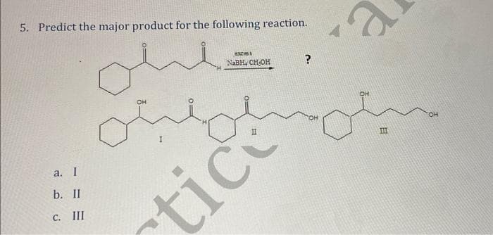 5. Predict the major product for the following reaction.
ohl
a. I
b. II
C. III
OH
0=
B
NaBH, CH-OH
ctice
?
e.
E
III
OH