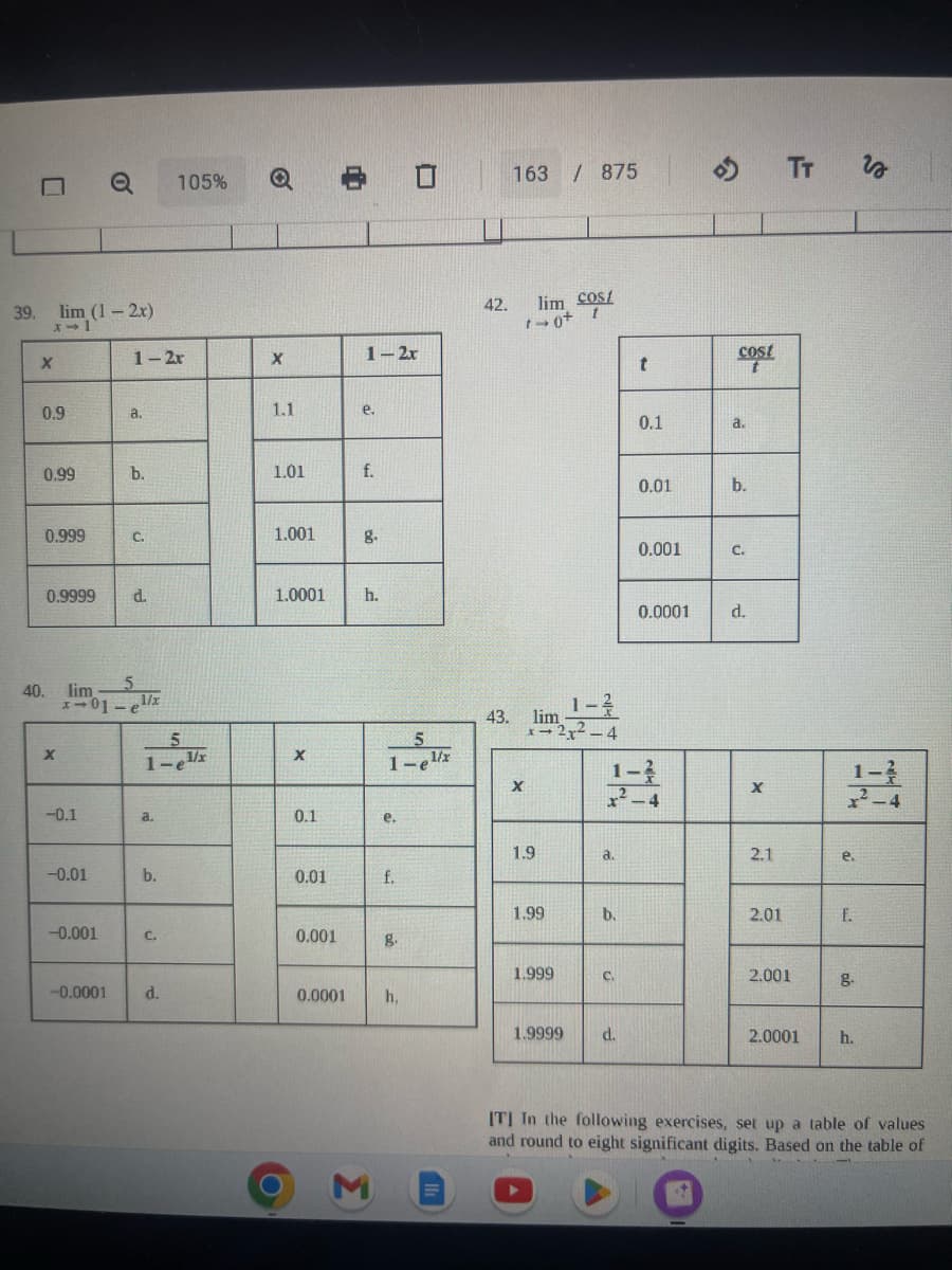 0
39. lim (1-2x)
x-1
X
0.9
0.99
0.999
0.9999
X
-0.1
40. liml/x
5
x-01
-
-0.01
o
-0.001
-0.0001
d.
1-2r
X
a.
1.1
e.
T
b.
1.01
f.
C.
1.001
8.
1.0001
5
1-el/x
a.
b.
105%
C.
d.
X
0.1
0.01
8 01
0.001
0.0001
1-2x
h.
M
5
1-e¹x
e.
f.
g.
h,
42.
163 / 875
lim cost
1-0+ 1
43. lim 1-2
X- -2x²-4
X
1.9
1.99
1.999
1.9999
ત.
b.
C.
t
d.
0.1
1-
2-4
0.01
0.001
0.0001
cost
a.
b.
C.
d.
X
2.1
2.01
TT
2.001
2.0001
e.
f.
8.
F
h.
vo
²-4
[T] In the following exercises, set up a table of values
and round to eight significant digits. Based on the table of