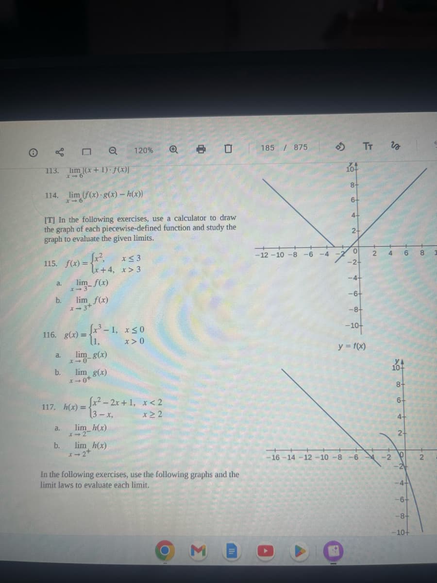 113.
114.
a.
115. f(x) = {
b.
[T] In the following exercises, use a calculator to draw
the graph of each piecewise-defined function and study the
graph to evaluate the given limits.
a.
Q
lim (x+1)-f(x)]
x16
b.
lim (f(x) g(x)-h(x))
x16
a.
116. g(x)=
b.
lim_ f(x)
lim f(x)
x-3*
x+4,
xim-8(x)
lim g(x)
x →0+
120%
[x³-1, x ≤0
(1,
x>0
117. h(x) = (x²-2x+1, x<2
3-x,
x≥2
lim_h(x)
lim h(x)
x−2+
x ≤ 3
x>3
8 0
In the following exercises, use the following graphs and the
limit laws to evaluate each limit.
Σ
185/875
-12-10 -8 -6 -4
YA
10+
8+
6+
4-
2-
TT
0
-2+
-4+
-6+
-8+
-10+
y = f(x)
-16-14-12-10 -8 -6
is
2 4 6 8
2
104
O A NON A 0 0
-4+
-8+
10+
1