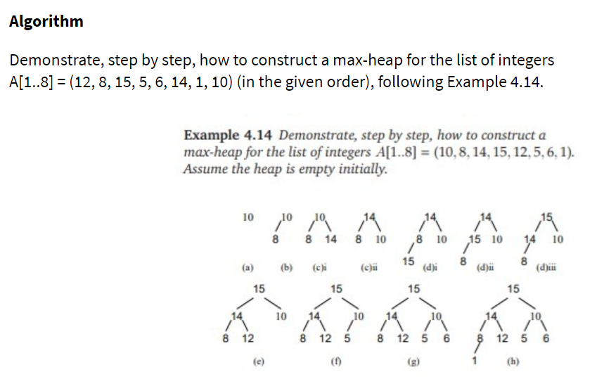 Algorithm
Demonstrate, step by step, how to construct a max-heap for the list of integers
A[1..8] = (12, 8, 15, 5, 6, 14, 1, 10) (in the given order), following Example 4.14.
Example 4.14 Demonstrate, step by step, how to construct a
max-heap for the list of integers A[1..8] = (10, 8, 14, 15, 12,5, 6, 1).
Assume the heap is empty initially.
10
10
8
8 14 8 10
8 10
15 10
14
10
(a)
(b)
(c)i
(c)i
15
(d)i
8
(d)i
(dji
15
15
15
15
10
8 12
8 12 5
8 12 5 6
12 5 6
(e)
(1)
(g)
1
(h)
