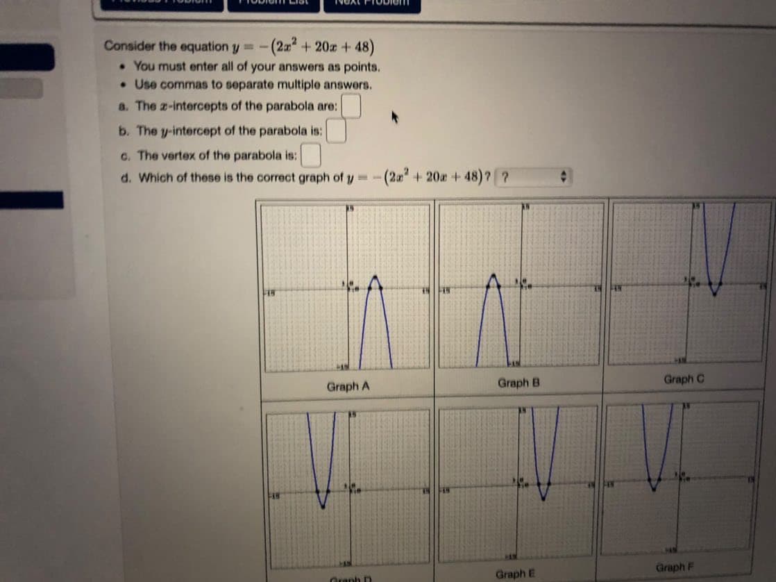 Consider the equation y = -(2x² + 20x +48)
. You must enter all of your answers as points.
. Use commas to separate multiple answers.
a. The z-intercepts of the parabola are:
b. The y-intercept of the parabola is:
c. The vertex of the parabola is:
d. Which of these is the correct graph of y=-(2x² + 20a +48)? ?
15
FAW
Graph A
Graph D
Graph B
Graph E
C
Graph C
Graph F