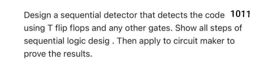 Design a sequential detector that detects the code 1011
using T flip flops and any other gates. Show all steps of
sequential logic desig. Then apply to circuit maker to
prove the results.
