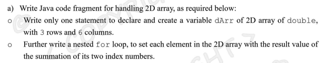 **Java Array Handling - Educational Resource**

**a) Handling 2D Arrays in Java:**

This section aims to demonstrate how to manage 2D arrays in Java through coding examples.

1. **Declaration and Creation of a 2D Array:**

    Write only one statement to declare and create a variable `dArr` of a 2D array of `double`, with 3 rows and 6 columns:
    
    ```java
    double[][] dArr = new double[3][6];
    ```
    
    This line of code accomplishes the following:
    - `double[][]` specifies that `dArr` is a 2D array of type `double`.
    - `new double[3][6]` creates a 2D array with 3 rows and 6 columns.

2. **Nested `for` Loop to Populate the Array:**

    Further, write a nested `for` loop to set each element in the 2D array with the result value of the summation of its two index numbers:
    
    ```java
    for (int i = 0; i < dArr.length; i++) {
        for (int j = 0; j < dArr[i].length; j++) {
            dArr[i][j] = i + j;
        }
    }
    ```
    
    Here is how this loop works:
    - The outer loop (`for (int i = 0; i < dArr.length; i++)`) iterates over each row of the array.
    - The inner loop (`for (int j = 0; j < dArr[i].length; j++)`) iterates over each column within the current row.
    - `dArr[i][j] = i + j;` sets the value of each array element to the sum of its row index (`i`) and column index (`j`).

By running this code, each element in `dArr` will be populated with the value obtained by summing its respective indices. This approach is useful for initializing an array with predictable and simple calculated values, often facilitating debugging and validation processes.