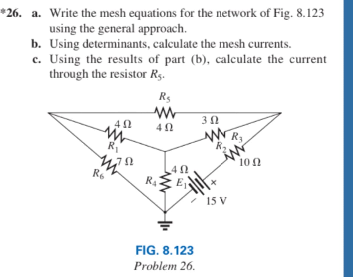 ### Problem 26

**a. Write the mesh equations for the network of Fig. 8.123 using the general approach.**

**b. Using determinants, calculate the mesh currents.**

**c. Using the results of part (b), calculate the current through the resistor \( R_5 \).**

#### Diagram Explanation:

- The diagram in Fig. 8.123 represents a network of resistors and a voltage source arranged in a triangular configuration.
- The resistances and their values are labeled as follows:
  - \( R_1 = 4 \Omega \)
  - \( R_2 = 4 \Omega \)
  - \( R_3 = 3 \Omega \)
  - \( R_4 = 4 \Omega \)
  - \( R_5 = 4 \Omega \)
  - \( R_6 = 7 \Omega \)
- There is a voltage source \( E_1 \) with a value of 15V positioned in the center of the network.
- The voltage source \( E_1 \) is connected between a node that is shared by \( R_4 \), \( R_6 \), and \( R_1 \), and the ground.

### Steps to Solve the Problem:

**Step A: Writing Mesh Equations**

To write the mesh equations:

1. Identify the loops (meshes) in the circuit.
2. Apply Kirchhoff’s Voltage Law (KVL) around each loop to formulate the equations. 

**Step B: Solving Mesh Equations Using Determinants**

1. Convert the mesh equations into matrix form.
2. Use Cramer's rule or matrix inversion to solve for the mesh currents.

**Step C: Calculating the Current Through Resistor \( R_5 \)**

1. Use the results from the mesh currents calculated in part b.
2. Apply the relevant current division principles or use Ohm's Law to find the current through \( R_5 \). 

This problem involves complex circuit analysis techniques like mesh analysis and the use of determinants, fundamental skills in electrical engineering and advanced physics coursework.