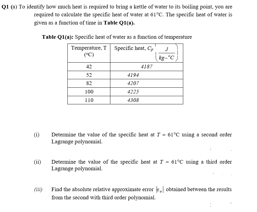 Q1 (a) To identify how much heat is required to bring a kettle of water to its boiling point, you are
required to calculate the specific heat of water at 61°C. The specific heat of water is
given as a function of time in Table Q1(a).
Table Q1(a): Specific heat of water as a function of temperature
Temperature, T Specific heat, Cp
(°C)
J
kg-°C )
42
4187
52
4194
82
4207
100
4225
110
4308
Determine the value of the specific heat at T = 61°C using a second order
Lagrange polynomial.
(i)
(ii)
Determine the value of the specific heat at T = 61°C using a third order
Lagrange polynomial.
Find the absolute relative approximate error . obtained between the results
from the second with third order polynomial.
(iii)
