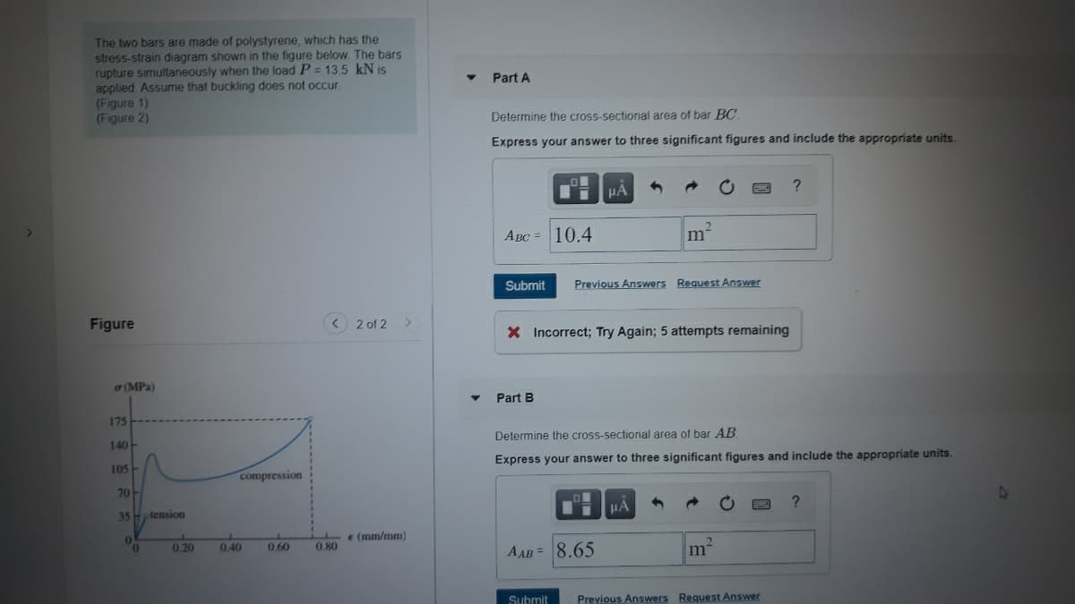 The two bars are made of polystyrene, which has the
stress-strain diagram shown in the figure below. The bars
rupture simultaneously when the load P = 13.5 kN is
applied. Assume that buckling does not occur.
(Figure 1)
(Figure 2)
Part A
Determine the cross-sectional area of bar BC.
Express your answer to three significant figures and include the appropriate units.
Авс 10.4
m²
Submit
Previous Answers Request Answer
Figure
< 2 of 2>
X Incorrect; Try Again; 5 attempts remaining
(MPa)
Part B
175
Determine the cross-sectional area of bar AB.
140
Express your answer to three significant figures and include the appropriate units.
105
compression
70
HA
35- tension
e (mm/mm)
0.20
0.40
0.60
0.80
AAB = 8.65
m
Submit
Previous Answers Request Answer
