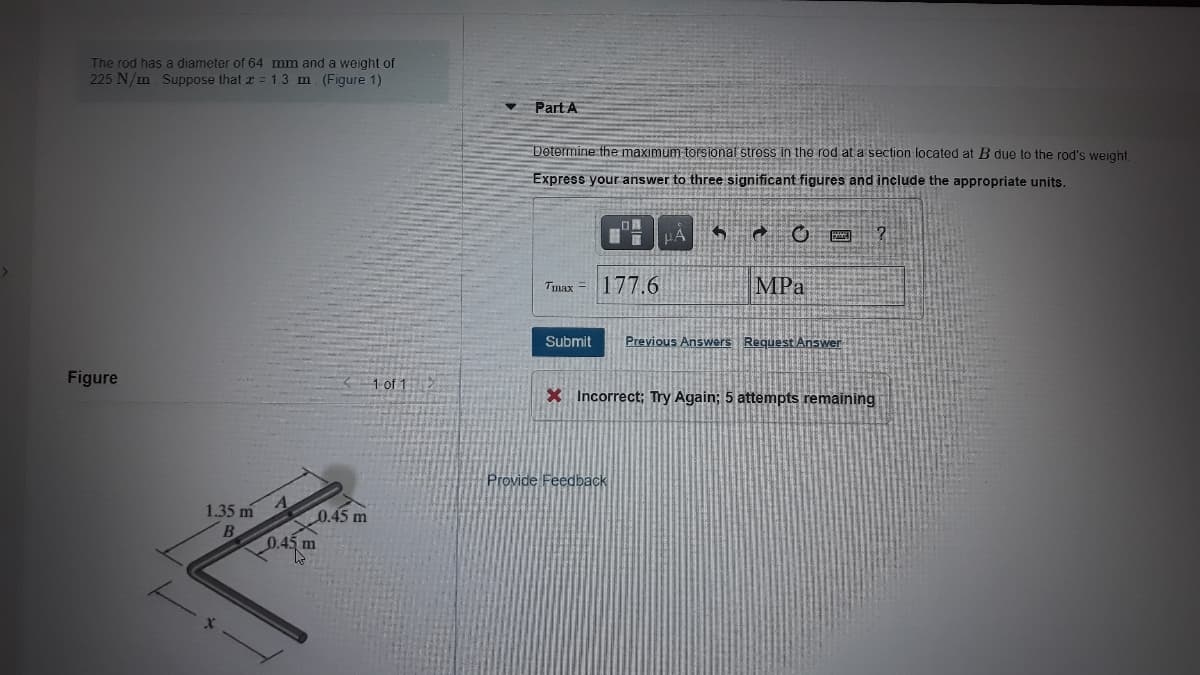 The rod has a diameter of 64 mm and a weight of
225 N/m Suppose that z = 1.3 m. (Figure 1)
Part A
Determine the maximum torsional stross in the rod at a section located at B due to the rod's weight
Express your answer to three significant figures and include the appropriate units.
177.6
MPa
Tmax =
Submit
Previous Answers Request Answer
Figure
1 of 1>
X Incorrect; Try Again; 5 attempts remaining
Provide Feedback
1.35 m
0.45 m
B
0.45 m
