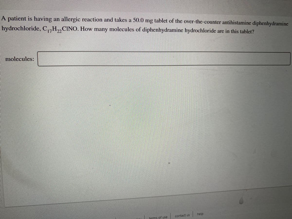 A patient is having an allergic reaction and takes a 50.0 mg tablet of the over-the-counter antihistamine diphenhydramine
hydrochloride, C,H,,CINO. How many molecules of diphenhydramine hydrochloride are in this tablet?
molecules:
contact us
help
terms of use
