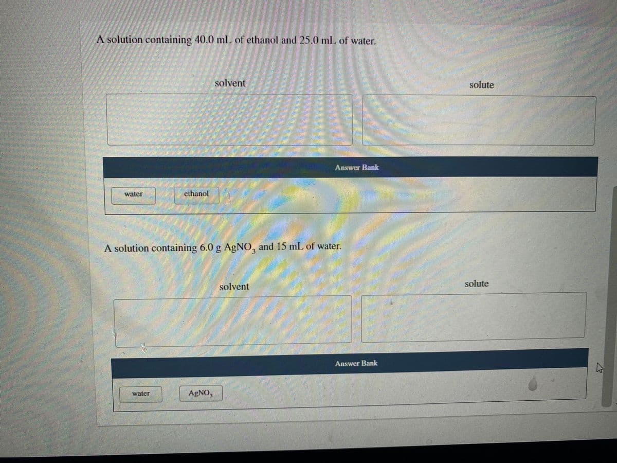 A solution containing 40.0 mL of ethanol and 25.0 ml of water.
solvent
solute
Answer Bank
waler
ethanol
A solution containing 6.0 g AgNO, and 15 mL of water.
solute
solvent
Answer Bank
water
AgNO,
