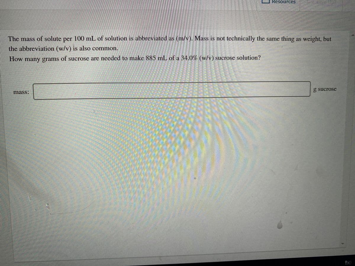 Resources
The mass of solute per 100 mL of solution is abbreviated as (m/v). Mass is not technically the same thing as weight, but
the abbreviation (w/v) is also common.
How many grams of sucrose are needed to make 885 mL of a 34.0% (w/v) sucrose solution?
g sucrose
mass:
