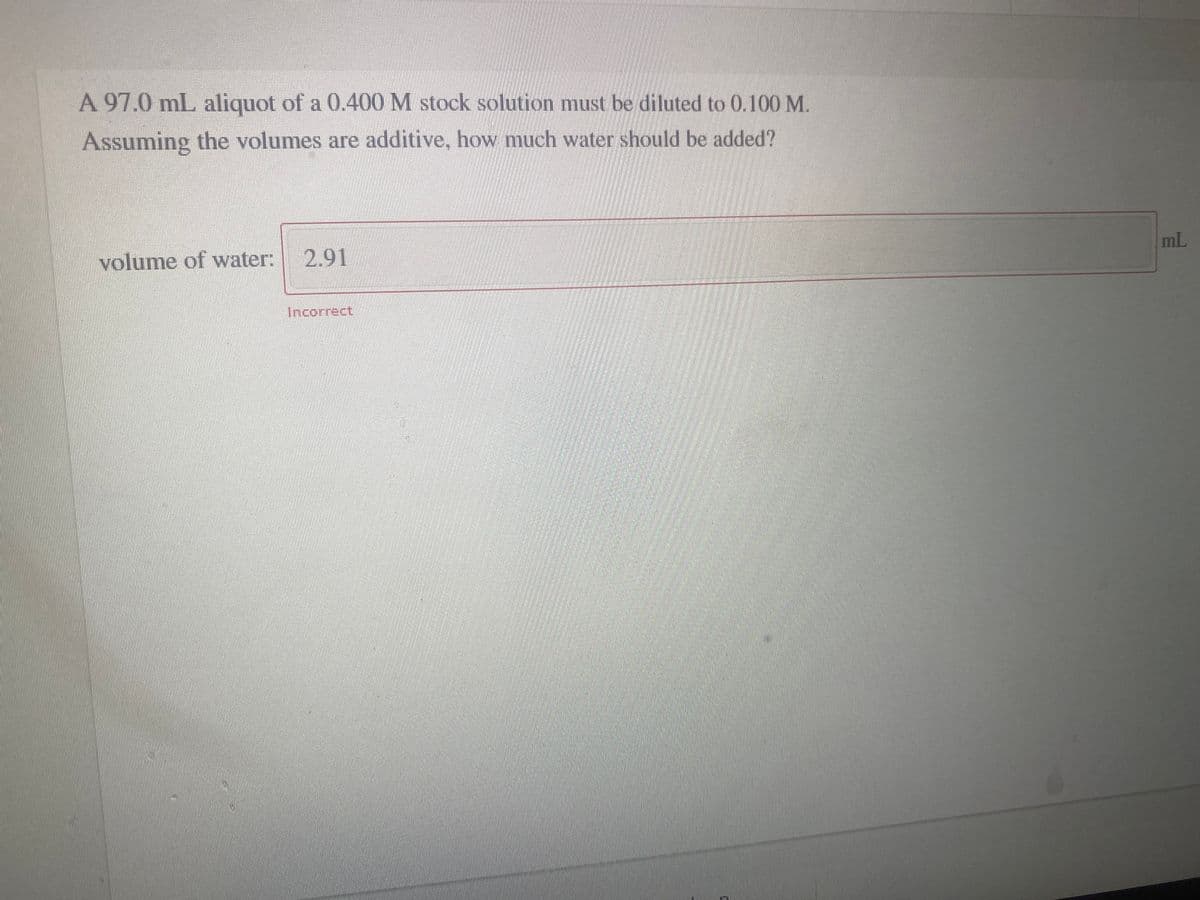 A 97.0 mL aliquot of a 0.400 M stock solution must be diluted to 0.100 M.
Assuming the volumes are additive, how much water should be added?
volume of water: 2.91
mL
Incorrect
