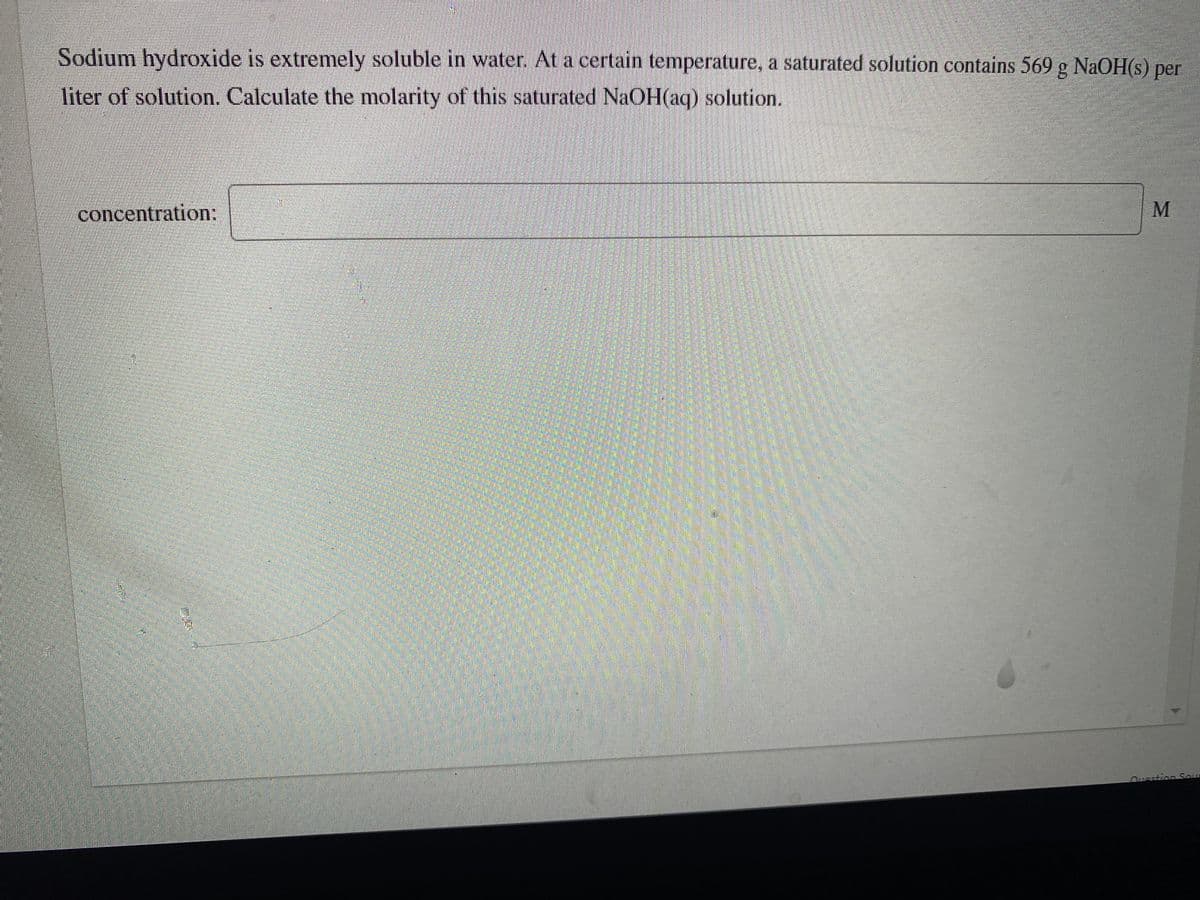 Sodium hydroxide is extremely soluble in water. At a certain temperature, a saturated solution contains 569 g NaOH(s) per
liter of solution. Calculate the molarity of this saturated NAOH(aq) solution.
concentration:
Ousstion Sour
