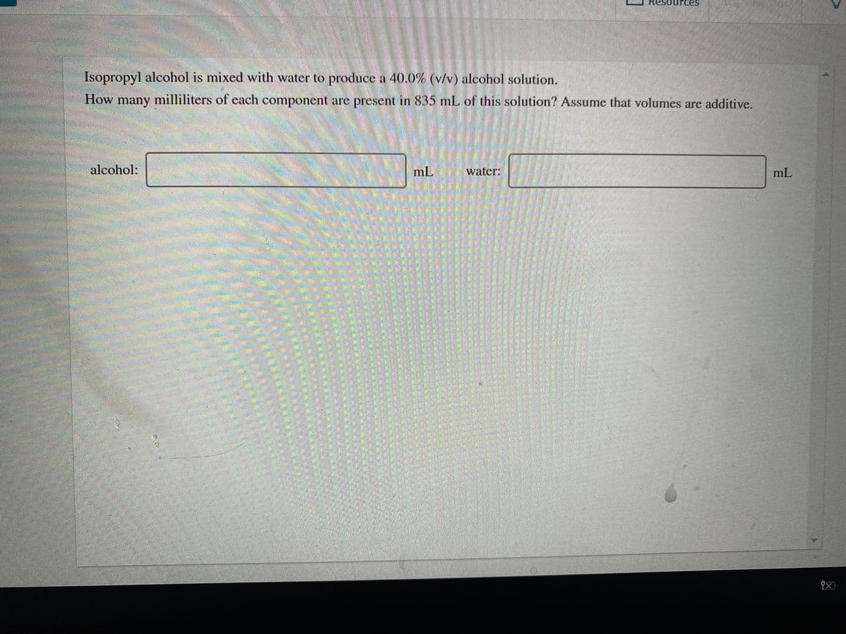 Resources
Isopropyl alcohol is mixed with water to produce a 40.0% (v/v) alcohol solution.
How many milliliters of each component are present in 835 mL of this solution? Assume that volumes are additive.
alcohol:
mL
water:
mL
