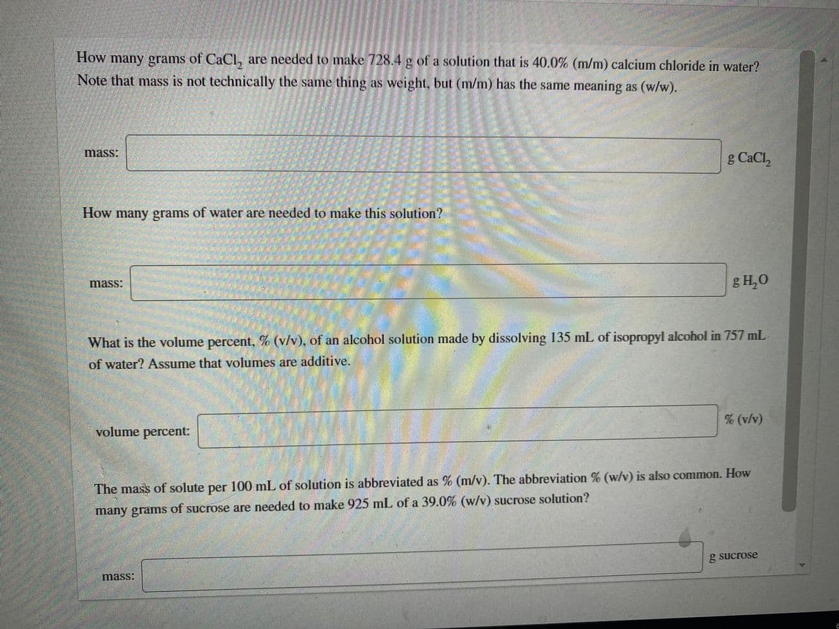 How
many grams of CaCl, are needed to make 728.4 g of a solution that is 40.0% (m/m) calcium chloride in water?
Note that mass is not technically the same thing as weight, but (m/m) has the same meaning as (w/w).
mass:
g CaCl,
How many grams of water are needed to make this solution?
mass:
g H,0
What is the volume percent, % (v/v), of an alcohol solution made by dissolving 135 mL of isopropyl alcohol in 757 mL
of water? Assume that volumes are additive.
(v/v)
volume percent:
The mass of solute per 100 mL of solution is abbreviated as % (m/v). The abbreviation % (w/v) is also common. How
many grams of sucrose are needed to make 925 mlL of a 39.0% (w/v) sucrose solution?
g sucrose
mass:
