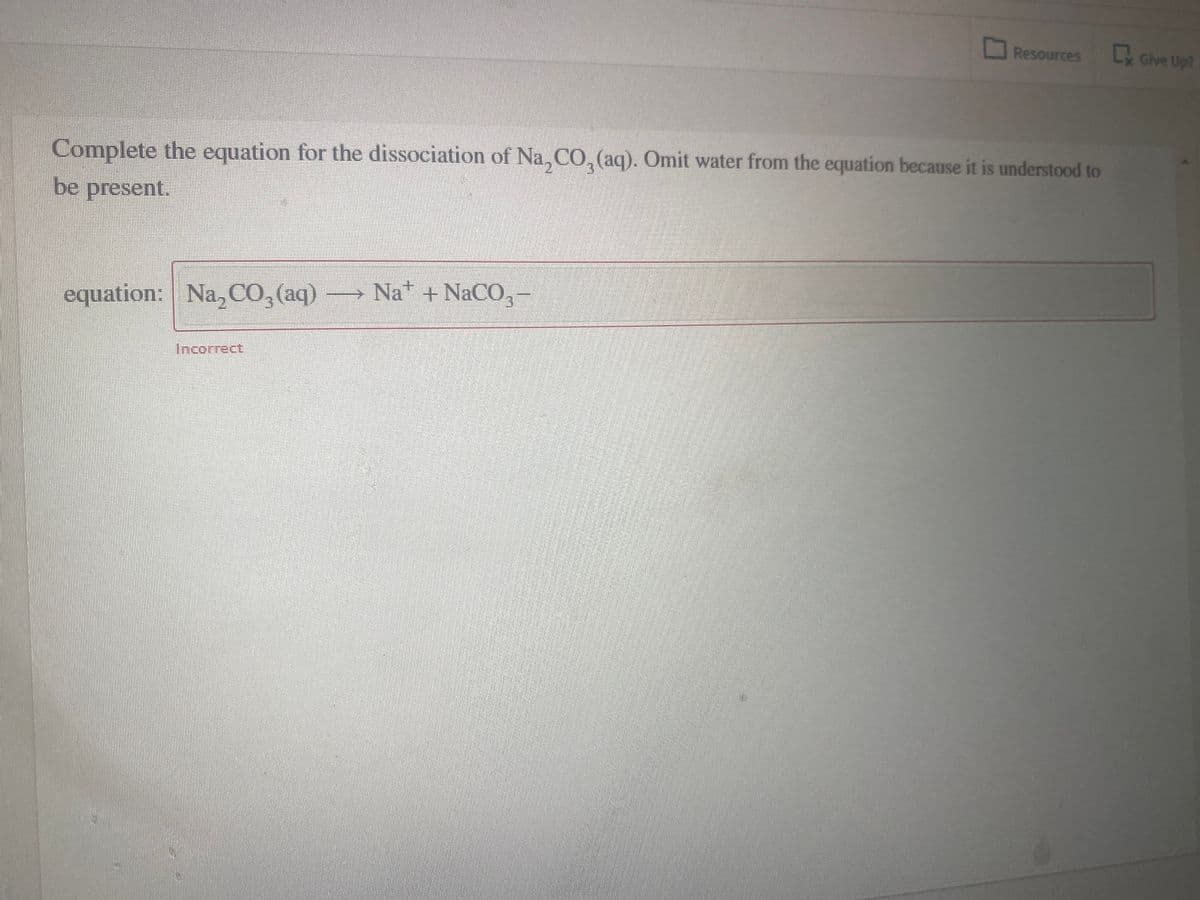 Resources Lx Give Up?
Complete the equation for the dissociation of Na, CO, (aq). Omit water from the equation because it is understood to
be present.
equation: Na, CO,(aq) → Na +NaCO, -
Incorrect,
