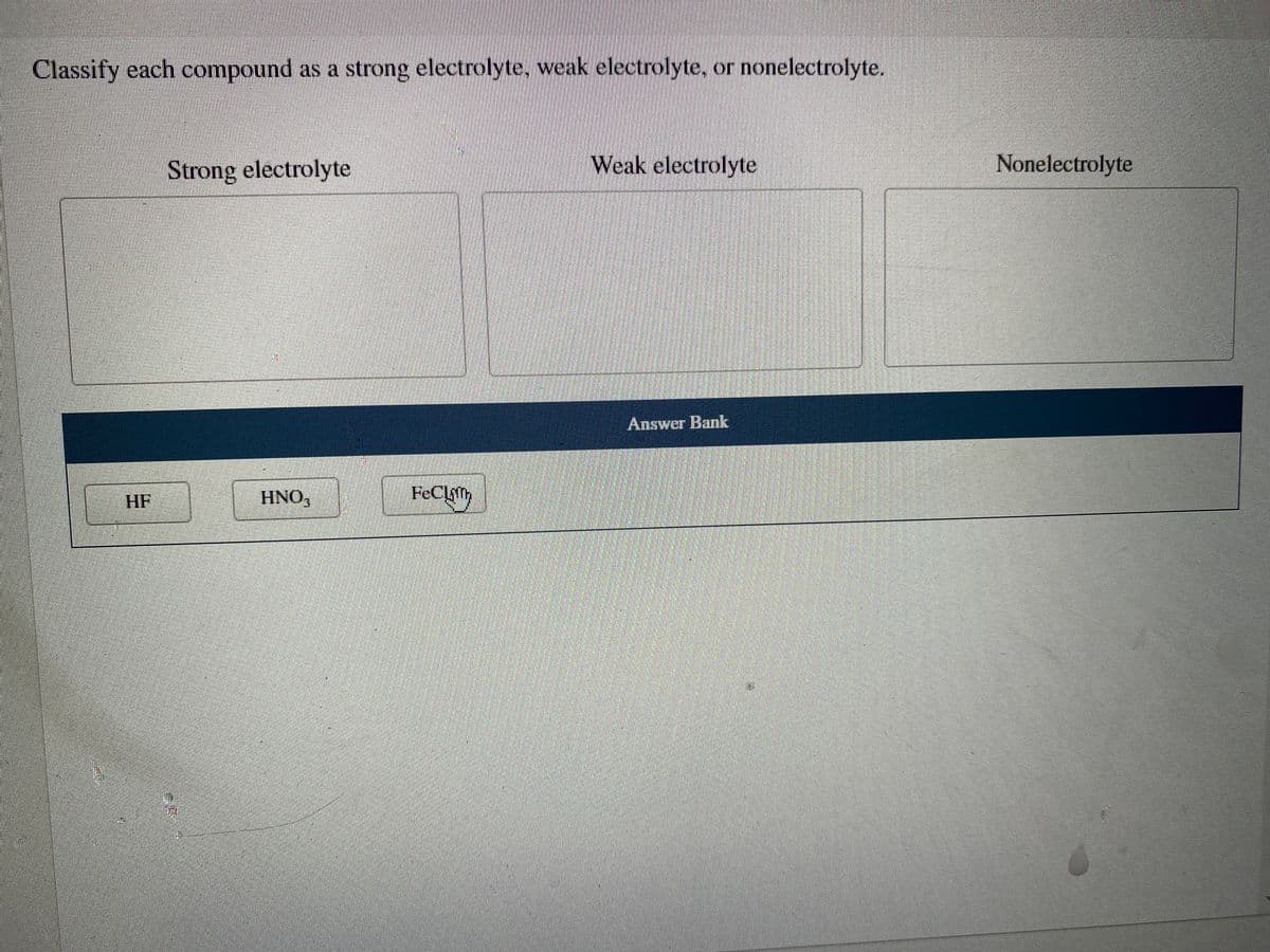 Classify each compound as a strong electrolyte, weak electrolyte, or nonelectrolyte.
Strong electrolyte
Weak electrolyte
Nonelectrolyte
Answer Bank
HF
HNO,
FeClith
