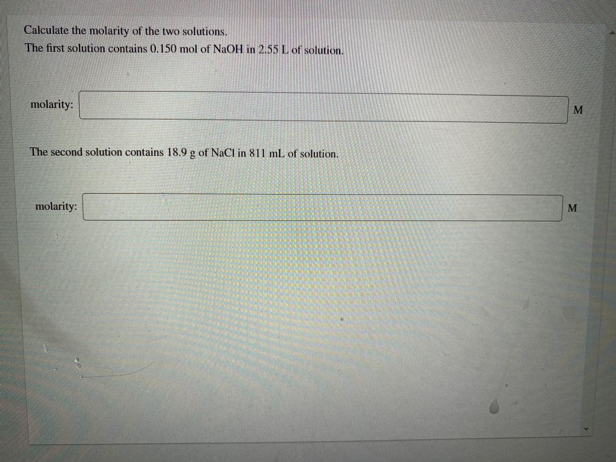 Calculate the molarity of the two solutions.
The first solution contains 0.150 mol of NaOH in 2.55 L of solution.
molarity:
The second solution contains 18.9 g of NaCl in 811 mL of solution.
molarity:
