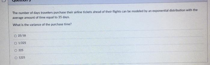 The number of days travelers purchase their airline tickets ahead of their flights can be modeled by an exponential distribution with the
average amount of time equal to 35 days.
What is the variance of the purchase time?
O 25/18
O 1/225
O 225
O 1225
