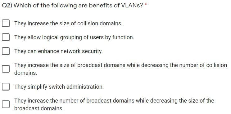 Q2) Which of the following are benefits of VLANS? *
They increase the size of collision domains.
They allow logical grouping of users by function.
They can enhance network security.
They increase the size of broadcast domains while decreasing the number of collision
domains.
They simplify switch administration.
They increase the number of broadcast domains while decreasing the size of the
broadcast domains.
