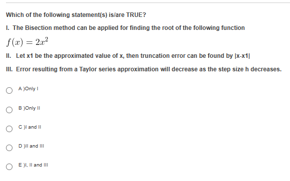 Which of the following statement(s) is/are TRUE?
1. The Bisection method can be applied for finding the root of the following function
f(x) = 2x²
II. Let x1 be the approximated value of x, then truncation error can be found by |x-x1|
III. Error resulting from a Taylor series approximation will decrease as the step size h decreases.
O
A)Only I
B )Only II
C)I and II
D )II and III
E )I, II and III