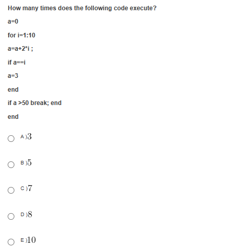 How many times does the following code execute?
a=0
for i=1:10
a=a+2*i ;
if a==i
a=3
end
if a >50 break; end
end
A)3
OB)5
O
c)7
D)8
E)10