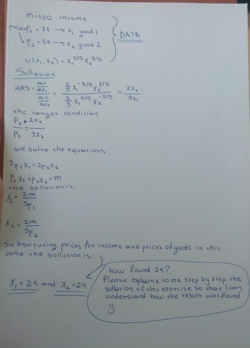 m=120 income
Price = 24 → X, good I
Le
•P₂ = 3€ →→ X₂ good 2
3/5
U (X₁, X₂) = x₁²/5x₂3
-3/S3/5
Sollution
au
MRS = 2x₁
qu
X215
X ₂
axa
the
Hanget condition
P₁ = 2X₂
P₂
3X₁
we solve the equations
³p₁x₁=2p₂X₂
P₁ X₁ +P₂X₂ = m
the solutionis:
2m
Spi
x₂ = 2m
SP₂
Substituting prices for income and prices of goods in this
be the sollution is:
how found 24?
X₁₂₁ = 24 and 7₁₂=24
Please explaine to me step by step the
sollution of this exercise so that I can
understand how the result was found
W
DATA
-2/5
2 Xe
3x1