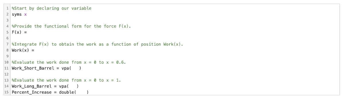 1 %Start by declaring our variable
2 syms x
3
4 %Provide the functional form for the force F(x).
5 F(X) =
6
7 %Integrate F(x) to obtain the work as a function of position Work (x).
Work (x) =
8
9
10 Evaluate the work done from x = 0 to x = 0.6.
11 Work_Short_Barrel = vpa( )
12
13 %Evaluate the work done from x = 0 to x = 1.
14 Work_Long_Barrel = vpa(
)
15 Percent Increase = double (