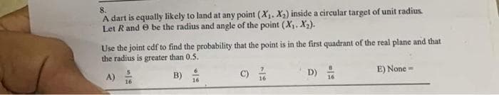 8.
A dart is equally likely to land at any point (X₁. X₂) inside a circular target of unit radius.
Let R and be the radius and angle of the point (X₁. X₂).
Use the joint cdf to find the probability that the point is in the first quadrant of the real plane and that
the radius is greater than 0.5.
A)
B)
D)
E) None -
16
215
0/6
16
=
16