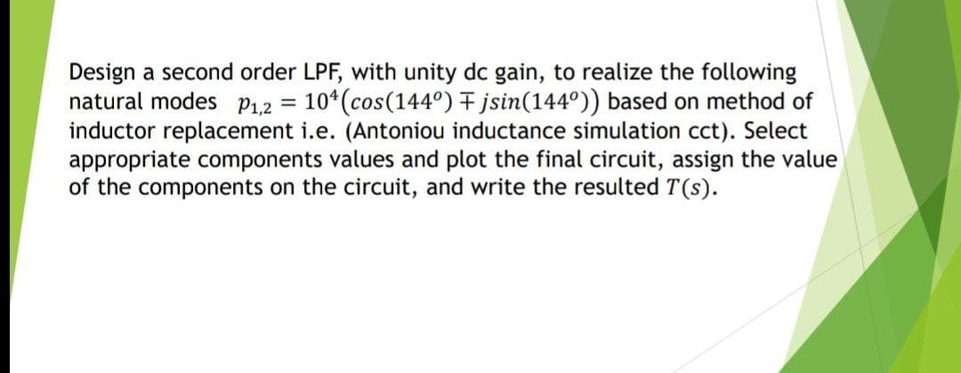 Design a second order LPF, with unity dc gain, to realize the following
natural modes p12
inductor replacement i.e. (Antoniou inductance simulation cct). Select
appropriate components values and plot the final circuit, assign the value
of the components on the circuit, and write the resulted T (s).
10*(cos(144°) jsin(144°)) based on method of
