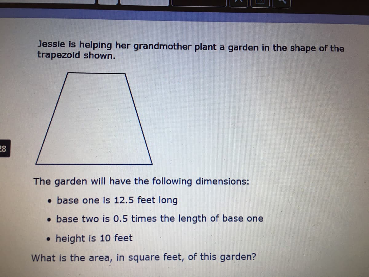 Jessie is helping her grandmother plant a garden in the shape of the
trapezoid shown.
28
The garden will have the following dimensions:
• base one is 12.5 feet long
• base two is 0.5 times the length of base one
• height is 10 feet
What is the area, in square feet, of this garden?
