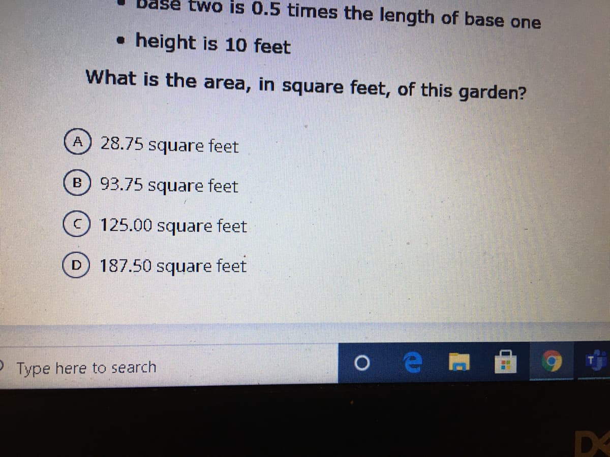 Base two is 0.5 times the length of base one
• height is 10 feet
What is the area, in square feet, of this garden?
28.75 square feet
93.75 square feet
125.00 square feet
187.50 square feet
P Type here to search
DS
