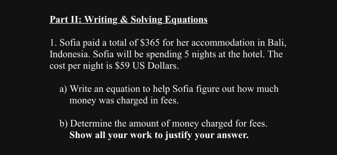 Part II: Writing & Solving Equations
1. Sofia paid a total of $365 for her accommodation in Bali,
Indonesia. Sofia will be spending 5 nights at the hotel. The
cost per night is $59 US Dollars.
a) Write an equation to help Sofia figure out how much
money was charged in fees.
b) Determine the amount of money charged for fees.
Show all your work to justify your answer.