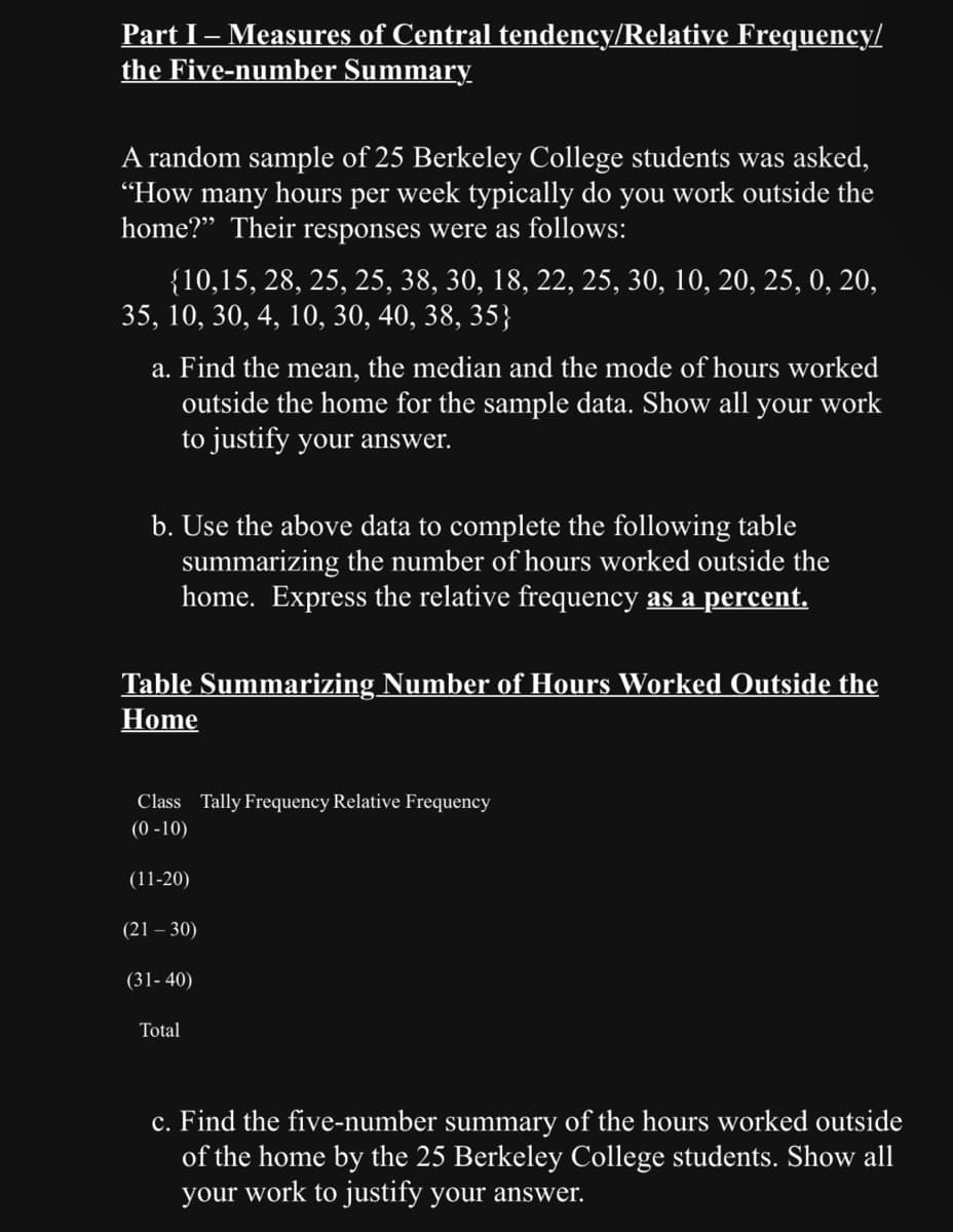 Part I - Measures of Central tendency/Relative Frequency/
the Five-number Summary
A random sample of 25 Berkeley College students was asked,
"How many hours per week typically do you work outside the
home?" Their responses were as follows:
{10,15, 28, 25, 25, 38, 30, 18, 22, 25, 30, 10, 20, 25, 0, 20,
35, 10, 30, 4, 10, 30, 40, 38, 35}
a. Find the mean, the median and the mode of hours worked
outside the home for the sample data. Show all your work
to justify your answer.
b. Use the above data to complete the following table
summarizing the number of hours worked outside the
home. Express the relative frequency as a percent.
Table Summarizing Number of Hours Worked Outside the
Home
Class Tally Frequency Relative Frequency
(0-10)
(11-20)
(21-30)
(31-40)
Total
c. Find the five-number summary of the hours worked outside
of the home by the 25 Berkeley College students. Show all
your work to justify your answer.