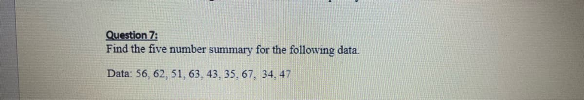 ### Question 7:
Find the five-number summary for the following data.

**Data:** 56, 62, 51, 63, 43, 35, 67, 34, 47

---

**Explanation:**

To find the five-number summary, we need to identify the following components from the data:

1. **Minimum**: The smallest number in the dataset.
2. **First Quartile (Q1)**: The median of the lower half of the dataset (excluding the median if the number of data points is odd).
3. **Median (Q2)**: The middle number of the dataset.
4. **Third Quartile (Q3)**: The median of the upper half of the dataset.
5. **Maximum**: The largest number in the dataset.

Step-by-step process:

1. **Order the data set from smallest to largest**: 
   34, 35, 43, 47, 51, 56, 62, 63, 67

2. **Identify the median** (Q2):
   - The median is the middle number in the ordered dataset.
   - For the ordered dataset (34, 35, 43, 47, 51, 56, 62, 63, 67), the median is 51.

3. **Identify Q1** (First Quartile):
   - The lower half of the data: 34, 35, 43, 47
   - The median of the lower half (Q1) is (35 + 43) / 2 = 39.

4. **Identify Q3** (Third Quartile):
   - The upper half of the data: 56, 62, 63, 67
   - The median of the upper half (Q3) is (62 + 63) / 2 = 62.5.

5. **Minimum and Maximum values**:
   - Minimum: 34
   - Maximum: 67

**Five-Number Summary:**

- Minimum: 34
- Q1: 39
- Median (Q2): 51
- Q3: 62.5
- Maximum: 67