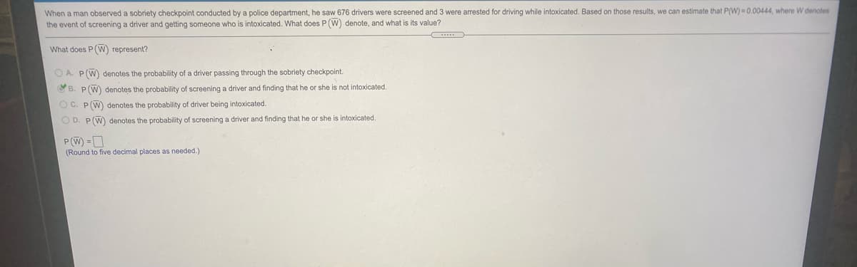 When a man observed a sobriety checkpoint conducted by a police department, he saw 676 drivers were screened and 3 were arrested for driving while intoxicated. Based on those results, we can estimate that P(W) = 0.00444, where W denoles
the event of screening a driver and getting someone who is intoxicated. What does P (W) denote, and what is its value?
What does P(W) represent?
O A. P(W) denotes the probability of a driver passing through the sobriety checkpoint.
OB. P(W) denotes the probability of screening a driver and finding that he or she is not intoxicated.
O C. P(W) denotes the probability of driver being intoxicated.
O D. P(W) denotes the probability of screening a driver and finding that he or she is intoxicated.
P(W) =D
(Round to five decimal places as needed.)
