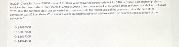 In 2024, Crane, Inc. issued 97000 shares of $100 par value convertible preferred stock for $102 per share. Each share of preferred
stock can be converted into three shares of Crane's $20 par value common stock at the option of the preferred stockholder. In August
2025, all of the preferred stock was converted into common stock. The market value of the common stock at the date of the
conversion was $25 per share. What amount will be credited to additional paid-in capital from common stock as a result of the
conversion?
O $3880000
O $3007000
O $2619000
O $4074000