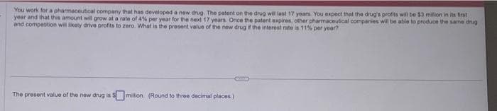 You work for a pharmaceutical company that has developed a new drug. The patent on the drug will last 17 years. You expect that the drug's profits will be $3 mition in its first
year and that this amount will grow at a rate of 4% per year for the next 17 years. Once the patent expires, other pharmaceutical companies will be able to produce the same drug
and competition will likely drive profits to zero. What is the present value of the new drug of the interest rate is 11% per year?
The present value of the new drug is million. (Round to three decimal places.)