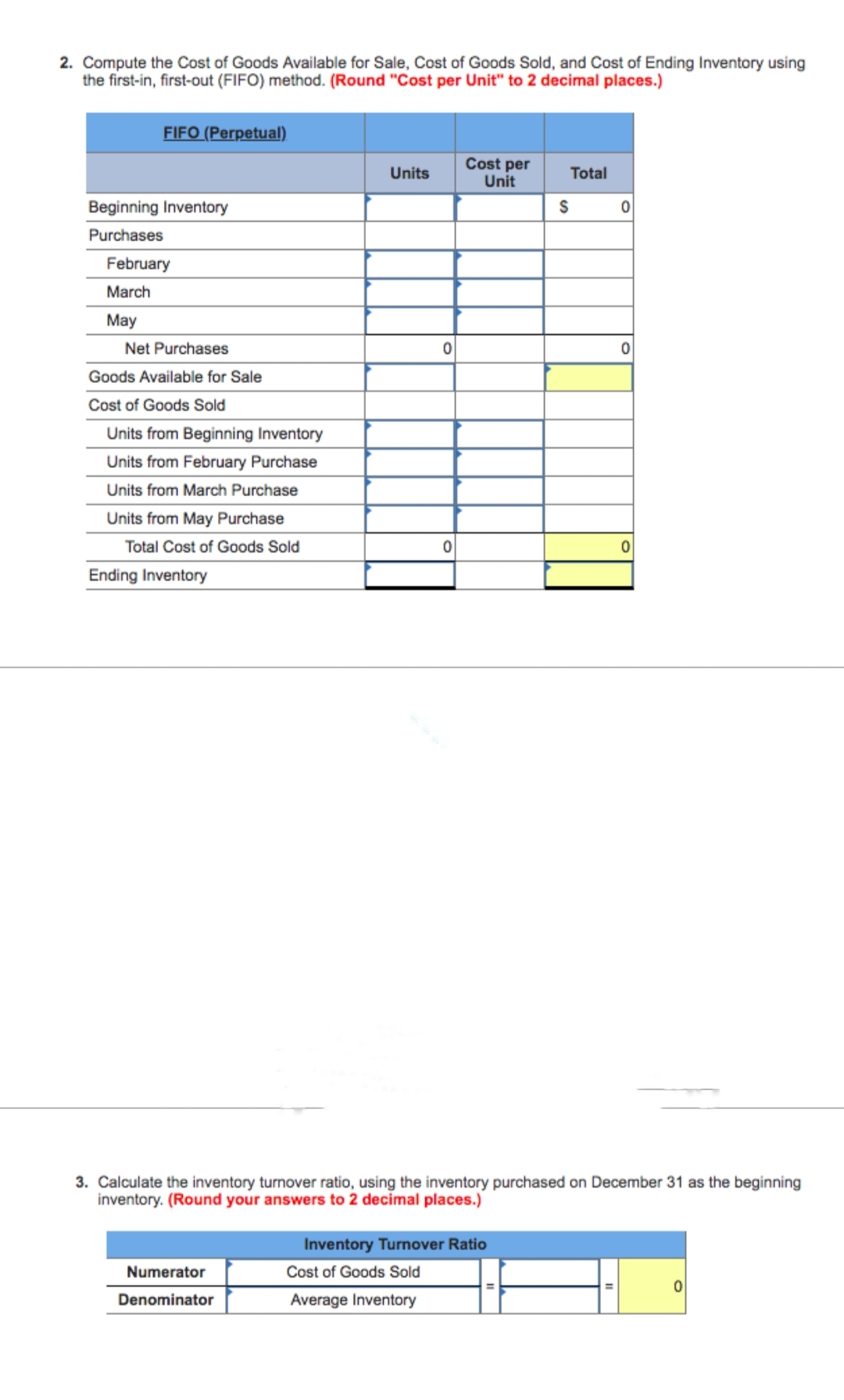 2. Compute the Cost of Goods Available for Sale, Cost of Goods Sold, and Cost of Ending Inventory using
the first-in, first-out (FIFO) method. (Round "Cost per Unit" to 2 decimal places.)
FIFO (Perpetual)
Beginning Inventory
Purchases
February
March
May
Net Purchases
Goods Available for Sale
Cost of Goods Sold
Units from Beginning Inventory
Units from February Purchase
Units from March Purchase
Units from May Purchase
Total Cost of Goods Sold
Ending Inventory
Units
Numerator
Denominator
0
0
Cost per
Unit
Total
Inventory Turnover Ratio
Cost of Goods Sold
Average Inventory
S
0
0
3. Calculate the inventory turnover ratio, using the inventory purchased on December 31 as the beginning
inventory. (Round your answers to 2 decimal places.)
0
0