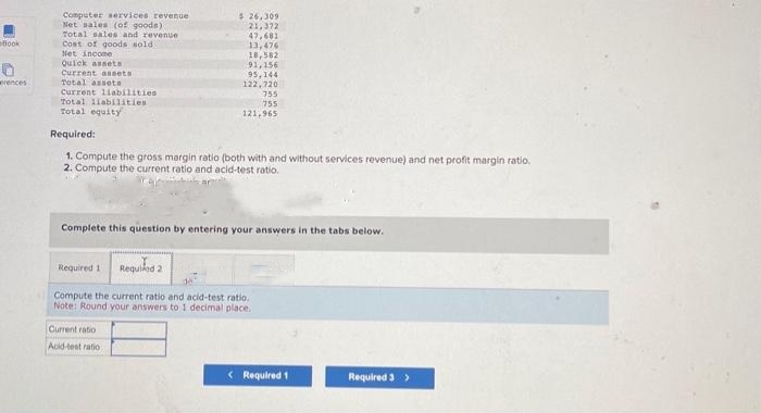 Book
0
erences
Computer services revenue
Net sales (of goods).
Total sales and revenue
Cost of goods sold i
Net income
Quick assets
Current assets
Total assets
Current liabilities
Total liabilities.
Total equity
$ 26,309
21,372
47.681
13,476
18,582
Required 1
91,156
95,144
122,720
Required:
1. Compute the gross margin ratio (both with and without services revenue) and net profit margin ratio.
2. Compute the current ratio and acid-test ratio.
Current ratio
Acid-test ratio
755
755
121,965
Complete this question by entering your answers in the tabs below.
Required 2
Compute the current ratio and acid-test ratio.
Note: Round your answers to 1 decimal place.
< Required 1
Required 3 >