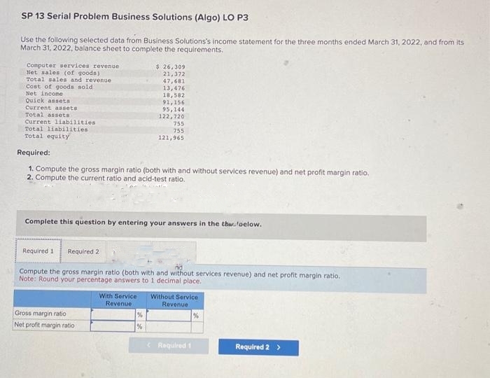 SP 13 Serial Problem Business Solutions (Algo) LO P3
Use the following selected data from Business Solutions's income statement for the three months ended March 31, 2022, and from its
March 31, 2022, balance sheet to complete the requirements.
Computer services revenue
Net sales (of goods)
Total sales and revenue
Cost of goods sold
Net incone
Quick assets
Current assets
Total assets
Current liabilities
Total liabilities.
Total equity
$ 26,309
21,372
47,681
13,476
18,582
91,156
95,144
122,720
Required:
1. Compute the gross margin ratio (both with and without services revenue) and net profit margin ratio.
2. Compute the current ratio and acid-test ratio.
Gross margin ratio
Net profit margin ratio
755
755
121,965
Complete this question by entering your answers in the thaoelow.
Required 1 Required 2
Compute the gross margin ratio (both with and without services revenue) and net profit margin ratio.
Note: Round your percentage answers to 1 decimal place.
%
%
With Service Without Service
Revenue
Revenue
1%
Required 1
Required 2 >