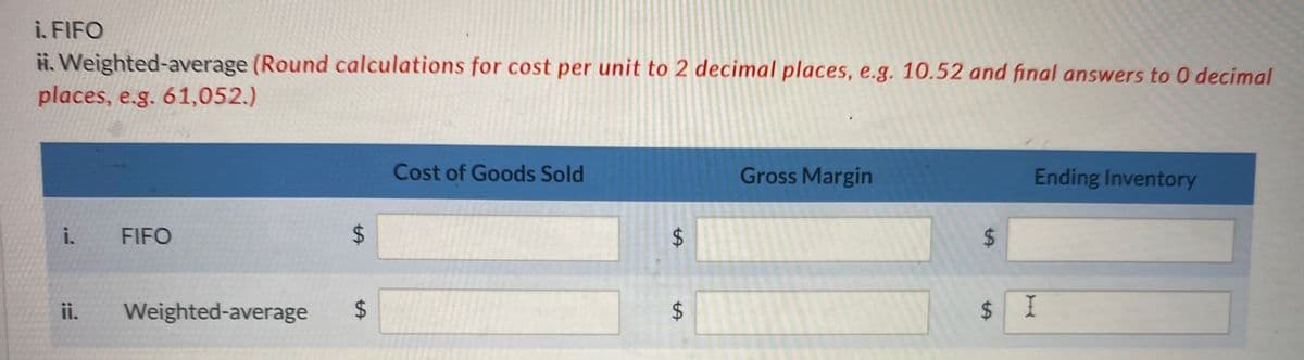 i. FIFO
H. Weighted-average (Round calculations for cost per unit to 2 decimal places, e.g. 10.52 and final answers to O decimal
places, e.g. 61,052.)
i. FIFO
ii.
LA
Weighted-average $
Cost of Goods Sold
LA
$
LA
$
Gross Margin
$
$
Ending Inventory
I