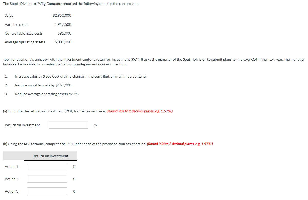 The South Division of Wiig Company reported the following data for the current year.
Sales
Variable costs
Controllable fixed costs
Average operating assets
Top management is unhappy with the investment center's return on investment (ROI). It asks the manager of the South Division to submit plans to improve ROI in the next year. The manager
believes it is feasible to consider the following independent courses of action.
2.
1. Increase sales by $300,000 with no change in the contribution margin percentage.
Reduce variable costs by $150,000.
Reduce average operating assets by 4%.
3.
Return on Investment
$2,950,000
(a) Compute the return on investment (ROI) for the current year. (Round ROI to 2 decimal places, e.g. 1.57%.)
1,917,500
595,000
5,000,000
Action 1
Action 2
(b) Using the ROI formula, compute the ROI under each of the proposed courses of action. (Round ROI to 2 decimal places, e.g. 1.57%.)
Action 3
Return on investment
%
%
%
%