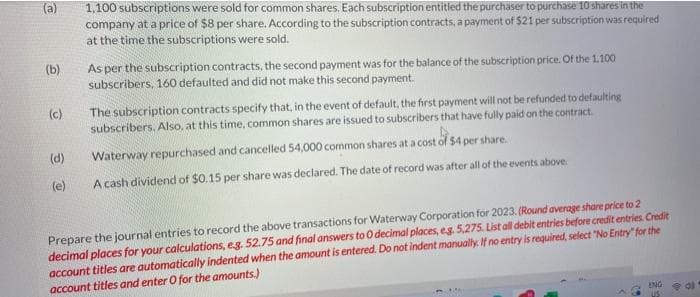 (a)
(b)
(c)
(d)
(e)
1,100 subscriptions were sold for common shares. Each subscription entitled the purchaser to purchase 10 shares in the
company at a price of $8 per share. According to the subscription contracts, a payment of $21 per subscription was required
at the time the subscriptions were sold.
As per the subscription contracts, the second payment was for the balance of the subscription price. Of the 1.100
subscribers, 160 defaulted and did not make this second payment.
The subscription contracts specify that, in the event of default, the first payment will not be refunded to defaulting
subscribers. Also, at this time, common shares are issued to subscribers that have fully paid on the contract.
Waterway repurchased and cancelled 54,000 common shares at a cost of $4 per share.
A cash dividend of $0.15 per share was declared. The date of record was after all of the events above.
record the above transactions for Waterway Corporation for 2023. (Round average share price to 2
Prepare the journal entries
decimal places for your calculations, e.g. 52.75 and final answers to 0 decimal places, eg. 5,275. List all debit entries before credit entries. Credit
account titles are automatically indented when the amount is entered. Do not indent manually. If no entry is required, select "No Entry" for the
account titles and enter O for the amounts.)
ENG
US