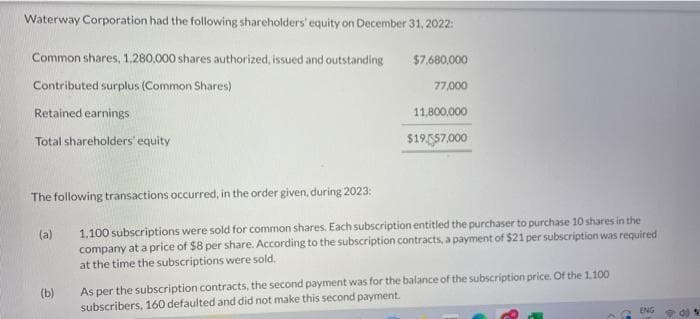 Waterway Corporation had the following shareholders' equity on December 31, 2022:
Common shares, 1,280,000 shares authorized, issued and outstanding
Contributed surplus (Common Shares)
Retained earnings
Total shareholders' equity
The following transactions occurred, in the order given, during 2023:
1.100 subscriptions were sold for common shares. Each subscription entitled the purchaser to purchase 10 shares in the
company at a price of $8 per share. According to the subscription contracts, a payment of $21 per subscription was required
at the time the subscriptions were sold.
(a)
$7,680,000
77,000
11,800,000
$19,557,000
(b)
As per the subscription contracts, the second payment was for the balance of the subscription price. Of the 1.100
subscribers, 160 defaulted and did not make this second payment.
ENG
do %