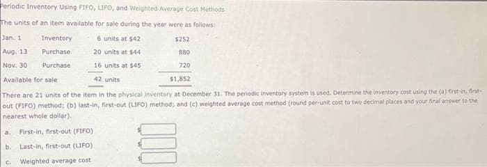 Periodic Inventory Using FIFO, LIFO, and Weighted Average Cost Methods
The units of an item available for sale during the year were as follows:
6 units at $42
$252
Jan. 11
Aug, 13
20 units at $44
880
Nov. 30
16 units at $45
720
Available for sale
42 units
$1,852
There are 21 units of the item in the physical inventory at December 31. The periodic inventory system is used. Determine the inventory cost using the (a) first-in, first-
out (FIFO) method; (b) last-in, first-out (LIFO) method; and (c) weighted average cost method (round per-unit cost to two decimal places and your final answer to the
nearest whole dollar),
Inventory
Purchase
Purchase
a. First-in, first-out (FIFO)
b. Last-in, first-out (LIFO)
Weighted average cost
C.